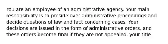 You are an employee of an administrative agency. Your main responsibility is to preside over administrative proceedings and decide questions of law and fact concerning cases. Your decisions are issued in the form of administrative orders, and these orders become final if they are not appealed. your title