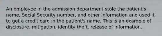 An employee in the admission department stole the patient's name, Social Security number, and other information and used it to get a credit card in the patient's name. This is an example of disclosure. mitigation. identity theft. release of information.