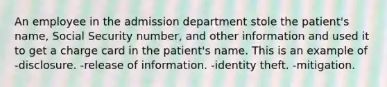 An employee in the admission department stole the patient's name, Social Security number, and other information and used it to get a charge card in the patient's name. This is an example of -disclosure. -release of information. -identity theft. -mitigation.