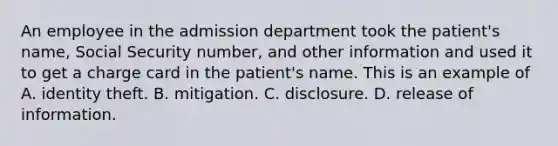 An employee in the admission department took the patient's name, Social Security number, and other information and used it to get a charge card in the patient's name. This is an example of A. identity theft. B. mitigation. C. disclosure. D. release of information.