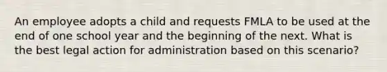 An employee adopts a child and requests FMLA to be used at the end of one school year and the beginning of the next. What is the best legal action for administration based on this scenario?