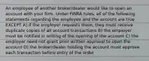 An employee of another broker/dealer would like to open an account with your firm. Under FINRA rules, all of the following statements regarding the employee and the account are true EXCEPT A) if the employer requests them, they must receive duplicate copies of all account transactions B) the employer must be notified in writing of the opening of the account C) the employer need not grant prior written approval to open the account D) the broker/dealer holding the account must approve each transaction before entry of the order