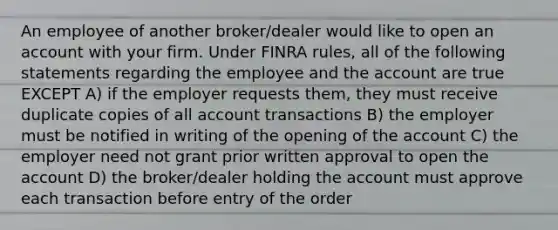 An employee of another broker/dealer would like to open an account with your firm. Under FINRA rules, all of the following statements regarding the employee and the account are true EXCEPT A) if the employer requests them, they must receive duplicate copies of all account transactions B) the employer must be notified in writing of the opening of the account C) the employer need not grant prior written approval to open the account D) the broker/dealer holding the account must approve each transaction before entry of the order