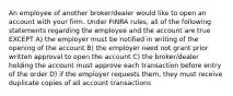 An employee of another broker/dealer would like to open an account with your firm. Under FINRA rules, all of the following statements regarding the employee and the account are true EXCEPT A) the employer must be notified in writing of the opening of the account B) the employer need not grant prior written approval to open the account C) the broker/dealer holding the account must approve each transaction before entry of the order D) if the employer requests them, they must receive duplicate copies of all account transactions