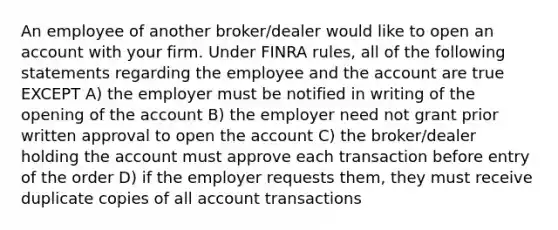 An employee of another broker/dealer would like to open an account with your firm. Under FINRA rules, all of the following statements regarding the employee and the account are true EXCEPT A) the employer must be notified in writing of the opening of the account B) the employer need not grant prior written approval to open the account C) the broker/dealer holding the account must approve each transaction before entry of the order D) if the employer requests them, they must receive duplicate copies of all account transactions