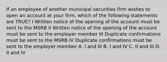 If an employee of another municipal securities firm wishes to open an account at your firm, which of the following statements are TRUE? I Written notice of the opening of the account must be sent to the MSRB II Written notice of the opening of the account must be sent to the employer member III Duplicate confirmations must be sent to the MSRB IV Duplicate confirmations must be sent to the employer member A. I and III B. I and IV C. II and III D. II and IV