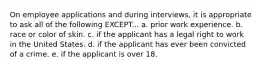 On employee applications and during interviews, it is appropriate to ask all of the following EXCEPT... a. prior work experience. b. race or color of skin. c. if the applicant has a legal right to work in the United States. d. if the applicant has ever been convicted of a crime. e. if the applicant is over 18.