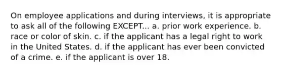 On employee applications and during interviews, it is appropriate to ask all of the following EXCEPT... a. prior work experience. b. race or color of skin. c. if the applicant has a legal right to work in the United States. d. if the applicant has ever been convicted of a crime. e. if the applicant is over 18.