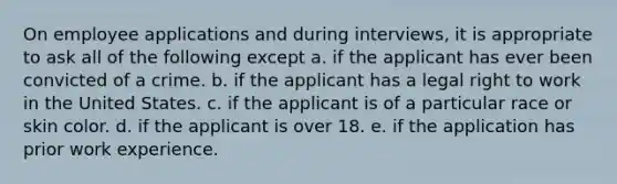 On employee applications and during interviews, it is appropriate to ask all of the following except a. if the applicant has ever been convicted of a crime. b. if the applicant has a legal right to work in the United States. c. if the applicant is of a particular race or skin color. d. if the applicant is over 18. e. if the application has prior work experience.