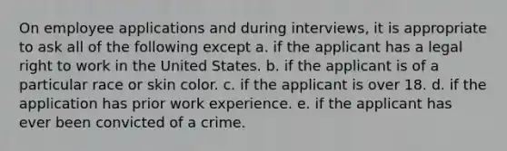 On employee applications and during interviews, it is appropriate to ask all of the following except a. if the applicant has a legal right to work in the United States. b. if the applicant is of a particular race or skin color. c. if the applicant is over 18. d. if the application has prior work experience. e. if the applicant has ever been convicted of a crime.