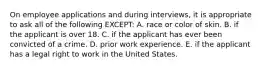 On employee applications and during interviews, it is appropriate to ask all of the following EXCEPT: A. race or color of skin. B. if the applicant is over 18. C. if the applicant has ever been convicted of a crime. D. prior work experience. E. if the applicant has a legal right to work in the United States.