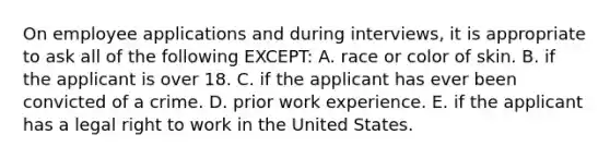 On employee applications and during interviews, it is appropriate to ask all of the following EXCEPT: A. race or color of skin. B. if the applicant is over 18. C. if the applicant has ever been convicted of a crime. D. prior work experience. E. if the applicant has a legal right to work in the United States.