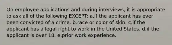 On employee applications and during interviews, it is appropriate to ask all of the following EXCEPT: a.if the applicant has ever been convicted of a crime. b.race or color of skin. c.if the applicant has a legal right to work in the United States. d.if the applicant is over 18. e.prior work experience.