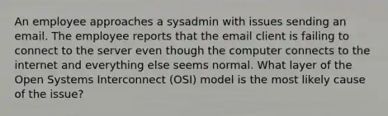 An employee approaches a sysadmin with issues sending an email. The employee reports that the email client is failing to connect to the server even though the computer connects to the internet and everything else seems normal. What layer of the Open Systems Interconnect (OSI) model is the most likely cause of the issue?