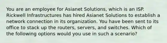 You are an employee for Asianet Solutions, which is an ISP. Rickwell Infrastructures has hired Asianet Solutions to establish a network connection in its organization. You have been sent to its office to stack up the routers, servers, and switches. Which of the following options would you use in such a scenario?