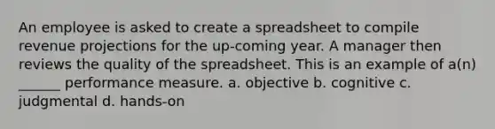 An employee is asked to create a spreadsheet to compile revenue projections for the up-coming year. A manager then reviews the quality of the spreadsheet. This is an example of a(n) ______ performance measure. a. objective b. cognitive c. judgmental d. hands-on