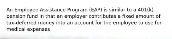 An Employee Assistance Program (EAP) is similar to a 401(k) pension fund in that an employer contributes a fixed amount of tax-deferred money into an account for the employee to use for medical expenses