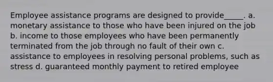 Employee assistance programs are designed to provide_____. a. monetary assistance to those who have been injured on the job b. income to those employees who have been permanently terminated from the job through no fault of their own c. assistance to employees in resolving personal problems, such as stress d. guaranteed monthly payment to retired employee