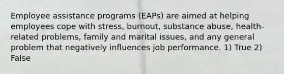 Employee assistance programs (EAPs) are aimed at helping employees cope with stress, burnout, substance abuse, health-related problems, family and marital issues, and any general problem that negatively influences job performance. 1) True 2) False