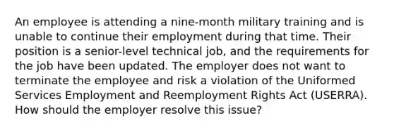 An employee is attending a nine-month military training and is unable to continue their employment during that time. Their position is a senior-level technical job, and the requirements for the job have been updated. The employer does not want to terminate the employee and risk a violation of the Uniformed Services Employment and Reemployment Rights Act (USERRA). How should the employer resolve this issue?