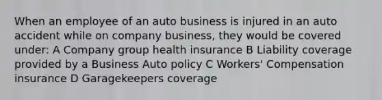 When an employee of an auto business is injured in an auto accident while on company business, they would be covered under: A Company group health insurance B Liability coverage provided by a Business Auto policy C Workers' Compensation insurance D Garagekeepers coverage