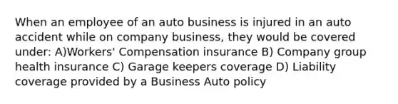 When an employee of an auto business is injured in an auto accident while on company business, they would be covered under: A)Workers' Compensation insurance B) Company group health insurance C) Garage keepers coverage D) Liability coverage provided by a Business Auto policy