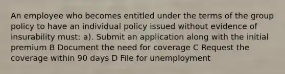 An employee who becomes entitled under the terms of the group policy to have an individual policy issued without evidence of insurability must: a). Submit an application along with the initial premium B Document the need for coverage C Request the coverage within 90 days D File for unemployment