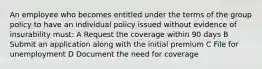 An employee who becomes entitled under the terms of the group policy to have an individual policy issued without evidence of insurability must: A Request the coverage within 90 days B Submit an application along with the initial premium C File for unemployment D Document the need for coverage