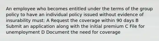 An employee who becomes entitled under the terms of the group policy to have an individual policy issued without evidence of insurability must: A Request the coverage within 90 days B Submit an application along with the initial premium C File for unemployment D Document the need for coverage