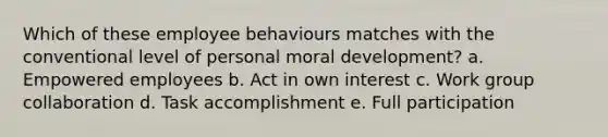 Which of these employee behaviours matches with the conventional level of personal <a href='https://www.questionai.com/knowledge/klNT7YKuYQ-moral-development' class='anchor-knowledge'>moral development</a>? a. Empowered employees b. Act in own interest c. Work group collaboration d. Task accomplishment e. Full participation