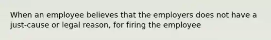 When an employee believes that the employers does not have a just-cause or legal reason, for firing the employee