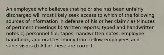 An employee who believes that he or she has been unfairly discharged will most likely seek access to which of the following sources of information in defense of his or her claim? a) Minutes of pertinent meetings b) Written reports; typed and handwritten notes c) personnel file, tapes, handwritten notes, employee handbook, and oral testimony from fellow employees and supervisors d) All of these are correct.