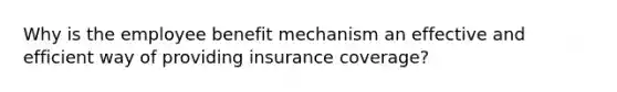 Why is the employee benefit mechanism an effective and efficient way of providing insurance coverage?