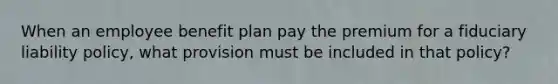 When an employee benefit plan pay the premium for a fiduciary liability policy, what provision must be included in that policy?