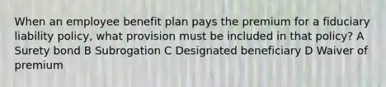 When an employee benefit plan pays the premium for a fiduciary liability policy, what provision must be included in that policy? A Surety bond B Subrogation C Designated beneficiary D Waiver of premium