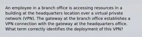 An employee in a branch office is accessing resources in a building at the headquarters location over a virtual private network (VPN). The gateway at the branch office establishes a VPN connection with the gateway at the headquarters office. What term correctly identifies the deployment of this VPN?