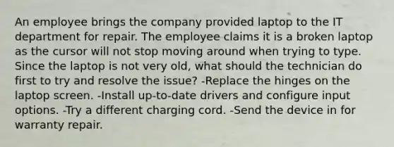 An employee brings the company provided laptop to the IT department for repair. The employee claims it is a broken laptop as the cursor will not stop moving around when trying to type. Since the laptop is not very old, what should the technician do first to try and resolve the issue? -Replace the hinges on the laptop screen. -Install up-to-date drivers and configure input options. -Try a different charging cord. -Send the device in for warranty repair.