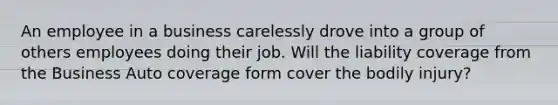 An employee in a business carelessly drove into a group of others employees doing their job. Will the liability coverage from the Business Auto coverage form cover the bodily injury?