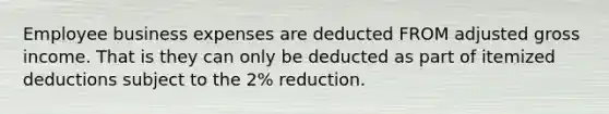 Employee business expenses are deducted FROM adjusted gross income. That is they can only be deducted as part of itemized deductions subject to the 2% reduction.