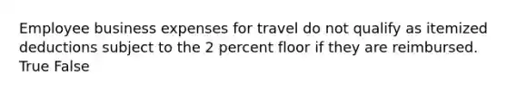 Employee business expenses for travel do not qualify as itemized deductions subject to the 2 percent floor if they are reimbursed. True False