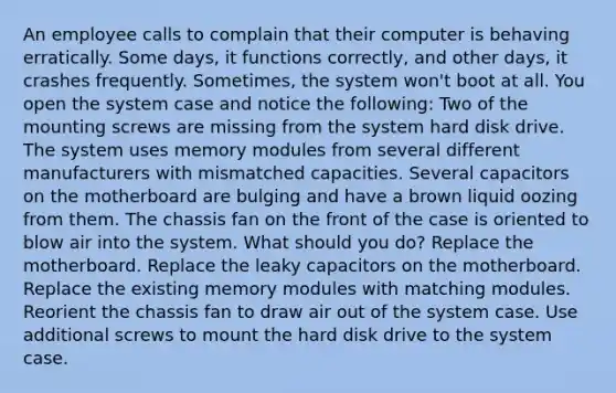 An employee calls to complain that their computer is behaving erratically. Some days, it functions correctly, and other days, it crashes frequently. Sometimes, the system won't boot at all. You open the system case and notice the following: Two of the mounting screws are missing from the system hard disk drive. The system uses memory modules from several different manufacturers with mismatched capacities. Several capacitors on the motherboard are bulging and have a brown liquid oozing from them. The chassis fan on the front of the case is oriented to blow air into the system. What should you do? Replace the motherboard. Replace the leaky capacitors on the motherboard. Replace the existing memory modules with matching modules. Reorient the chassis fan to draw air out of the system case. Use additional screws to mount the hard disk drive to the system case.