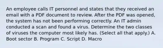 An employee calls IT personnel and states that they received an email with a PDF document to review. After the PDF was opened, the system has not been performing correctly. An IT admin conducted a scan and found a virus. Determine the two classes of viruses the computer most likely has. (Select all that apply.) A. Boot sector B. Program C. Script D. Macro