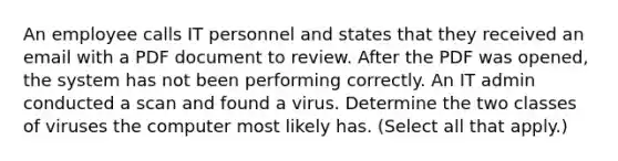 An employee calls IT personnel and states that they received an email with a PDF document to review. After the PDF was opened, the system has not been performing correctly. An IT admin conducted a scan and found a virus. Determine the two classes of viruses the computer most likely has. (Select all that apply.)