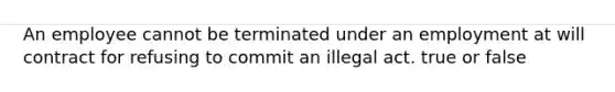 An employee cannot be terminated under an employment at will contract for refusing to commit an illegal act. true or false