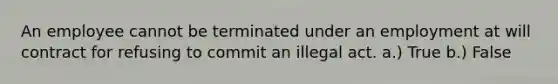 An employee cannot be terminated under an employment at will contract for refusing to commit an illegal act. a.) True b.) False