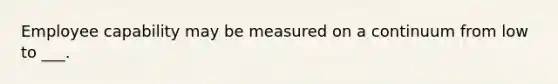 Employee capability may be measured on a continuum from low to ___.