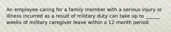 An employee caring for a family member with a serious injury or illness incurred as a result of military duty can take up to ______ weeks of military caregiver leave within a 12 month period