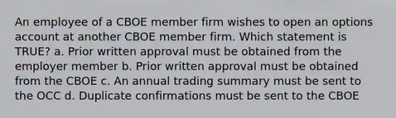 An employee of a CBOE member firm wishes to open an options account at another CBOE member firm. Which statement is TRUE? a. Prior written approval must be obtained from the employer member b. Prior written approval must be obtained from the CBOE c. An annual trading summary must be sent to the OCC d. Duplicate confirmations must be sent to the CBOE