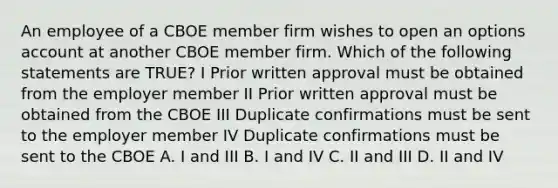 An employee of a CBOE member firm wishes to open an options account at another CBOE member firm. Which of the following statements are TRUE? I Prior written approval must be obtained from the employer member II Prior written approval must be obtained from the CBOE III Duplicate confirmations must be sent to the employer member IV Duplicate confirmations must be sent to the CBOE A. I and III B. I and IV C. II and III D. II and IV