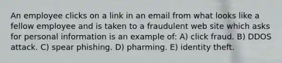 An employee clicks on a link in an email from what looks like a fellow employee and is taken to a fraudulent web site which asks for personal information is an example of: A) click fraud. B) DDOS attack. C) spear phishing. D) pharming. E) identity theft.